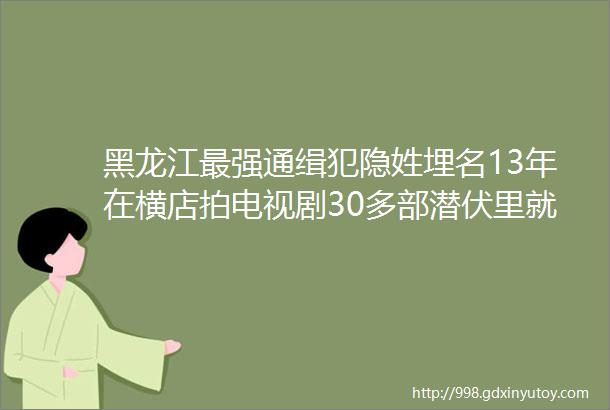 黑龙江最强通缉犯隐姓埋名13年在横店拍电视剧30多部潜伏里就有他